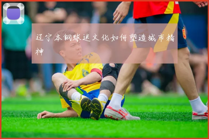辽宁本钢球迷文化如何塑造城市精神