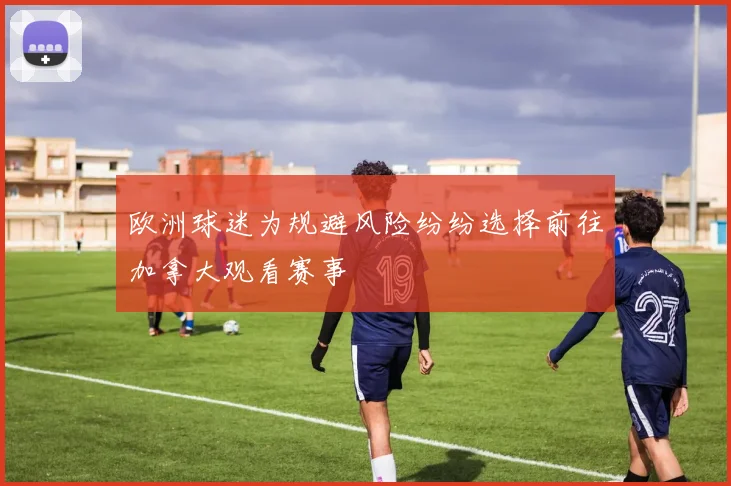 欧洲球迷为规避风险纷纷选择前往加拿大观看赛事