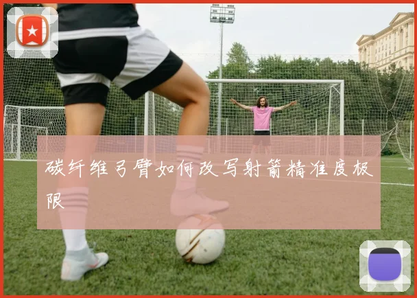 碳纤维弓臂如何改写射箭精准度极限
