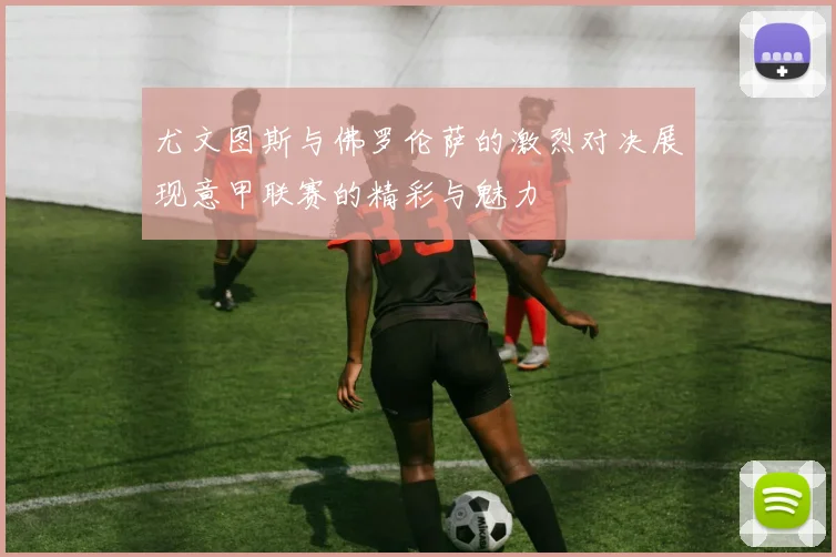 尤文图斯与佛罗伦萨的激烈对决展现意甲联赛的精彩与魅力