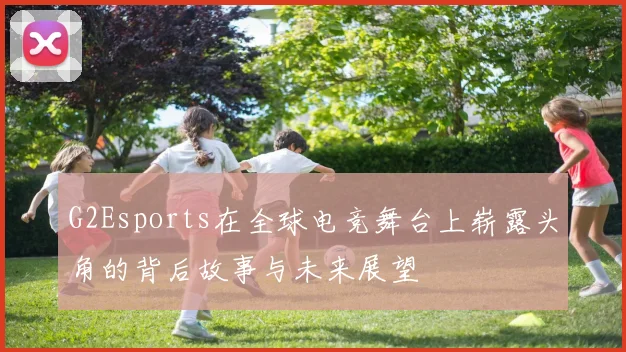 G2Esports在全球电竞舞台上崭露头角的背后故事与未来展望