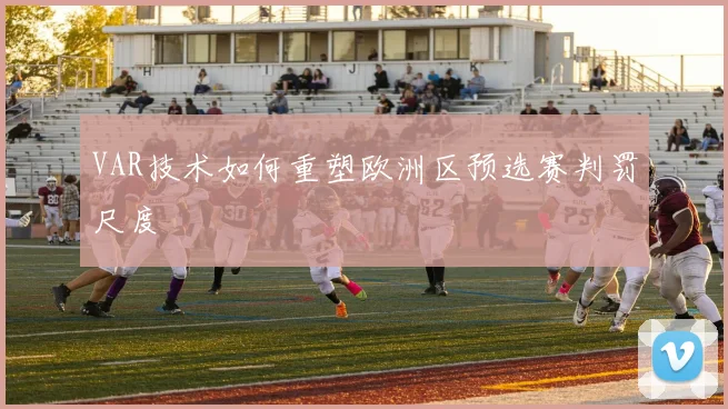 VAR技术如何重塑欧洲区预选赛判罚尺度