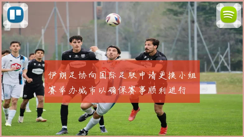 伊朗足协向国际足联申请更换小组赛举办城市以确保赛事顺利进行